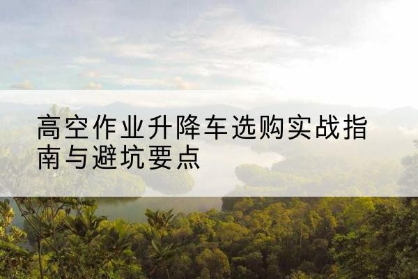 舟山升降车怎么选-高空作业升降车选购实战指南与避坑要点