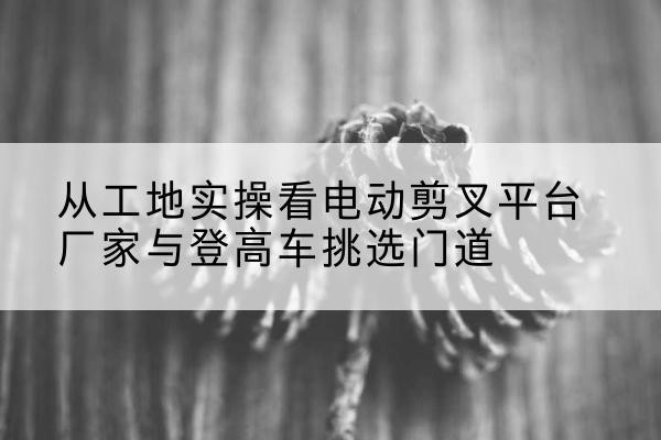 舟山电动剪叉升降平台厂家-从工地实操看电动剪叉平台厂家与登高车挑选门道