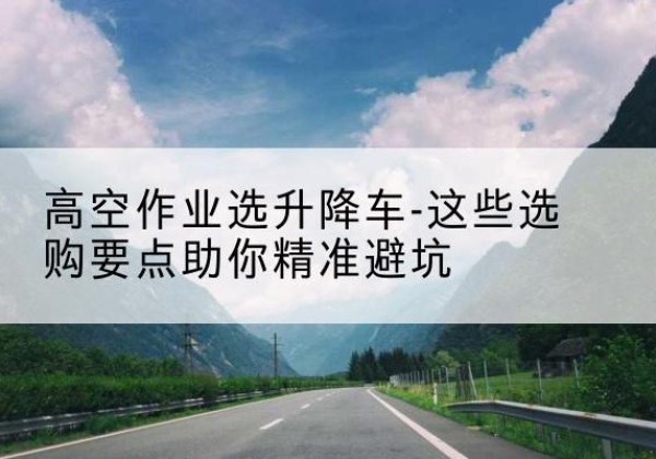 舟山升降车厂家-高空作业选升降车-这些选购要点助你*避坑
